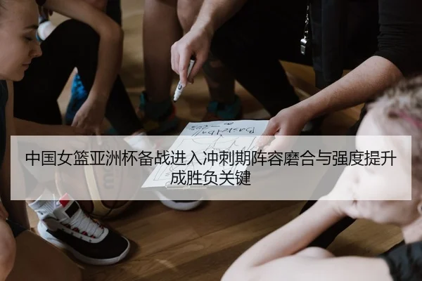 中国女篮亚洲杯备战进入冲刺期阵容磨合与强度提升成胜负关键