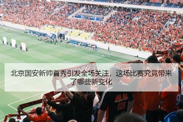 北京国安新帅首秀引发全场关注，这场比赛究竟带来了哪些新变化